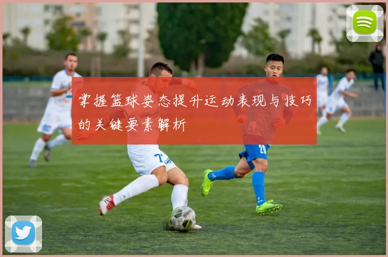 掌握篮球姿态提升运动表现与技巧的关键要素解析