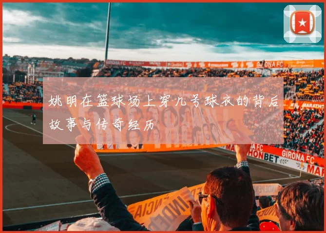 姚明在篮球场上穿几号球衣的背后故事与传奇经历