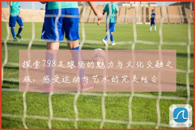 探索798足球场的魅力与文化交融之旅，感受运动与艺术的完美结合