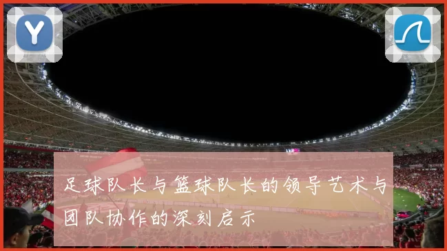 足球队长与篮球队长的领导艺术与团队协作的深刻启示